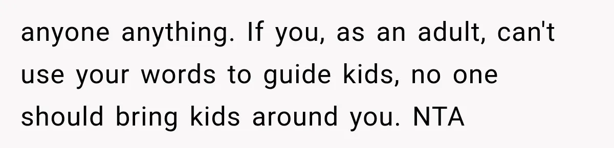 anyone anything. If you, as an adult, can't use your words to guide kids, no one should bring kids around you. NTA