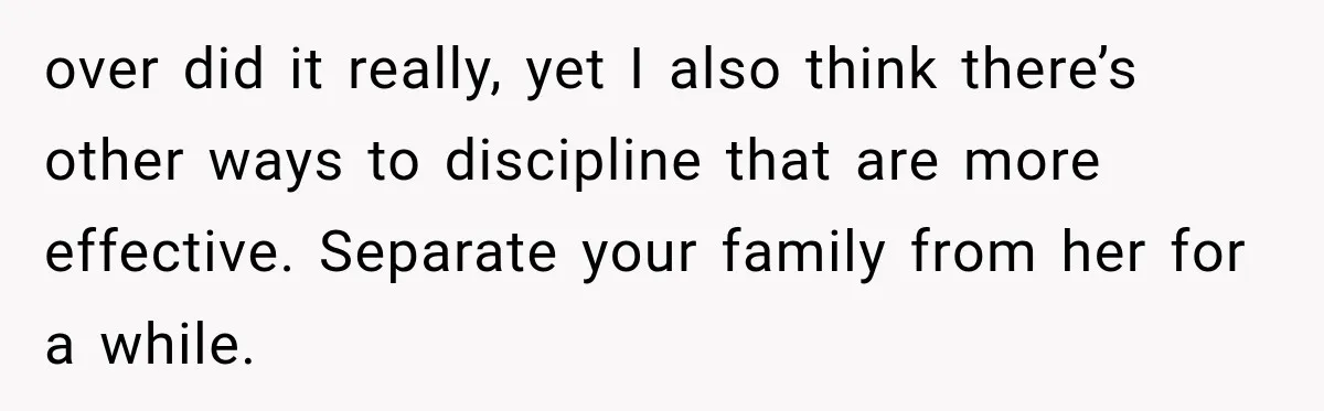 over did it really, yet I also think there’s other ways to discipline that are more effective. Separate your family from her for a while.