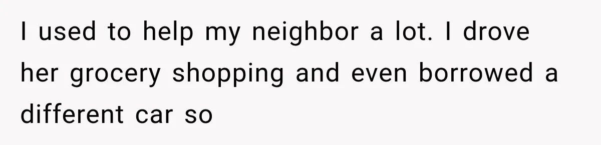 I used to help my neighbor a lot. I drove her grocery shopping and even borrowed a different car so