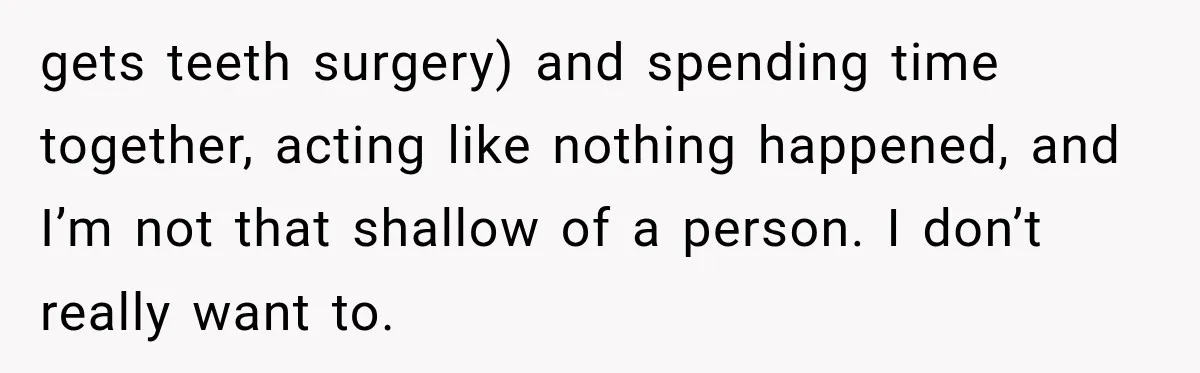 gets teeth surgery) and spending time together, acting like nothing happened, and I’m not that shallow of a person. I don’t really want to.