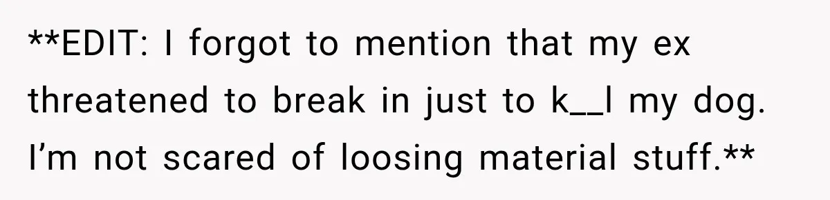 **EDIT: I forgot to mention that my ex threatened to break in just to k__l my dog. I’m not scared of loosing material stuff.**