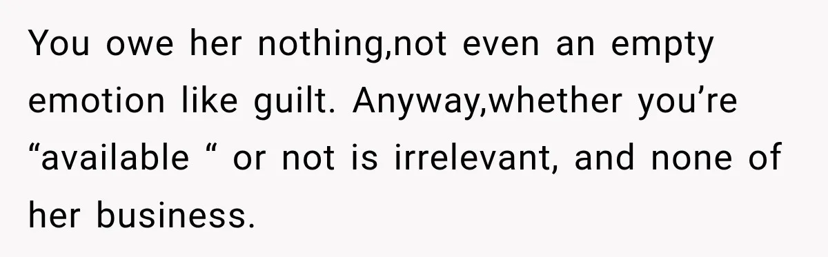 You owe her nothing,not even an empty emotion like guilt. Anyway,whether you’re “available “ or not is irrelevant, and none of her business.