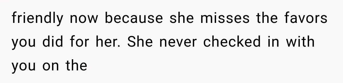 friendly now because she misses the favors you did for her. She never checked in with you on the