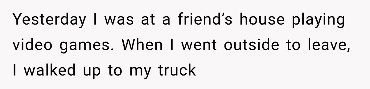 Yesterday I was at a friend’s house playing video games. When I went outside to leave, I walked up to my truck