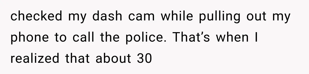 checked my dash cam while pulling out my phone to call the police. That’s when I realized that about 30