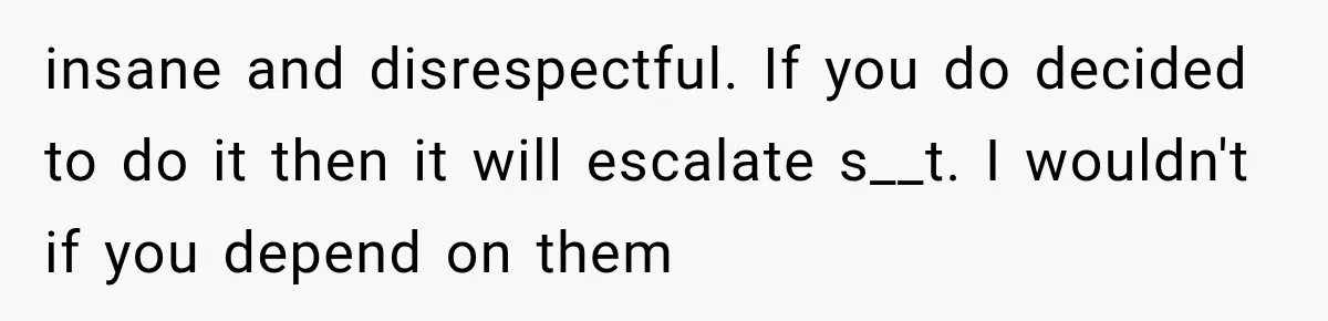 insane and disrespectful. If you do decided to do it then it will escalate s__t. I wouldn't if you depend on them