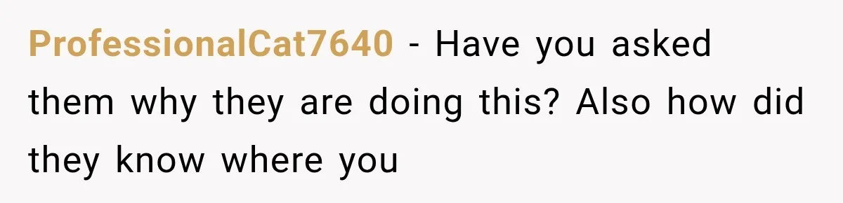 ProfessionalCat7640 − Have you asked them why they are doing this? Also how did they know where you