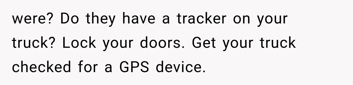 were? Do they have a tracker on your truck? Lock your doors. Get your truck checked for a GPS device.