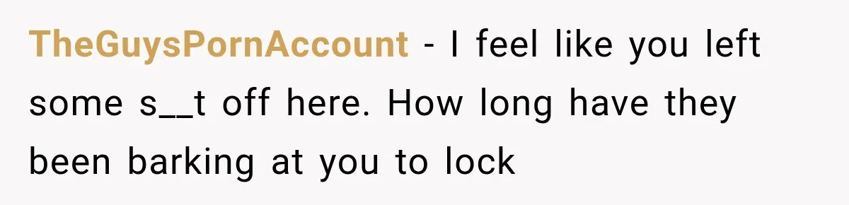 TheGuysPornAccount − I feel like you left some s__t off here. How long have they been barking at you to lock