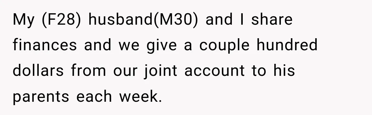 Woman Supports Her Husband’s Parents, Until She Realizes She’s Funding Their Retirement My (F28) husband(M30) and I share finances and we give a couple hundred dollars from our joint account to his parents each week.