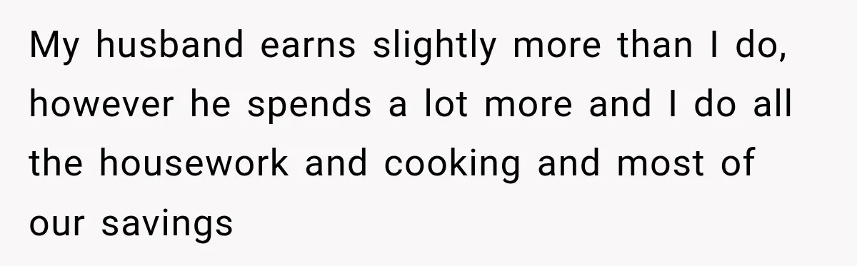 Woman Supports Her Husband’s Parents, Until She Realizes She’s Funding Their Retirement My husband earns slightly more than I do, however he spends a lot more and I do all the housework and cooking and most of our savings