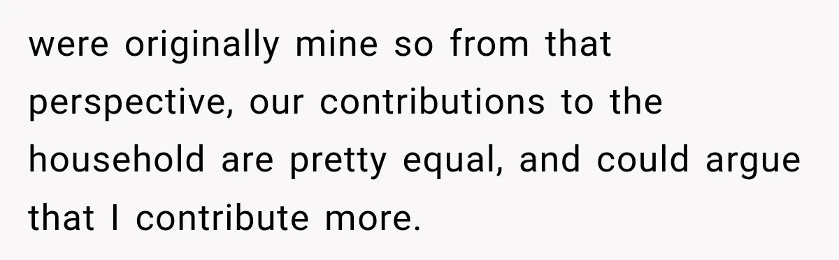Woman Supports Her Husband’s Parents, Until She Realizes She’s Funding Their Retirement were originally mine so from that perspective, our contributions to the household are pretty equal, and could argue that I contribute more.