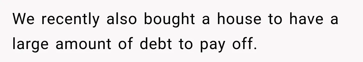 Woman Supports Her Husband’s Parents, Until She Realizes She’s Funding Their Retirement We recently also bought a house to have a large amount of debt to pay off.
