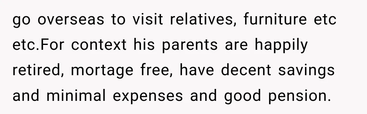 Woman Supports Her Husband’s Parents, Until She Realizes She’s Funding Their Retirement go overseas to visit relatives, furniture etc etc.For context his parents are happily retired, mortage free, have decent savings and minimal expenses and good pension.