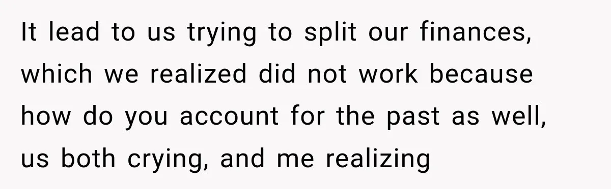 Woman Supports Her Husband’s Parents, Until She Realizes She’s Funding Their Retirement It lead to us trying to split our finances, which we realized did not work because how do you account for the past as well, us both crying, and me...