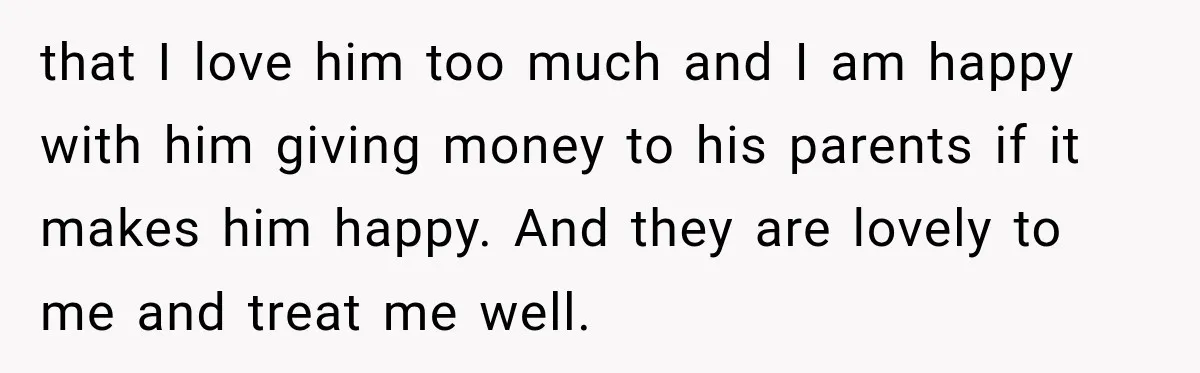 Woman Supports Her Husband’s Parents, Until She Realizes She’s Funding Their Retirement that I love him too much and I am happy with him giving money to his parents if it makes him happy. And they are lovely to me and treat...