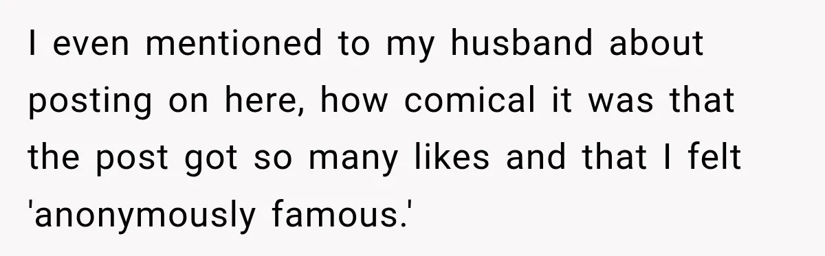 Woman Supports Her Husband’s Parents, Until She Realizes She’s Funding Their Retirement I even mentioned to my husband about posting on here, how comical it was that the post got so many likes and that I felt 'anonymously famous.'