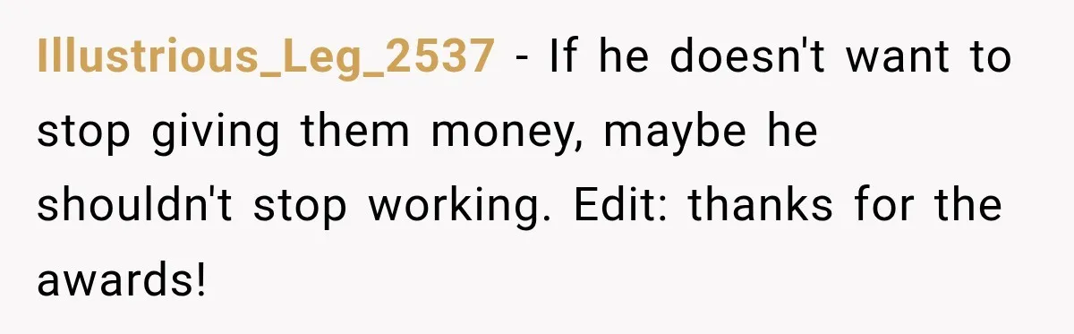 Woman Supports Her Husband’s Parents, Until She Realizes She’s Funding Their Retirement Illustrious_Leg_2537 − If he doesn't want to stop giving them money, maybe he shouldn't stop working. Edit: thanks for the awards!