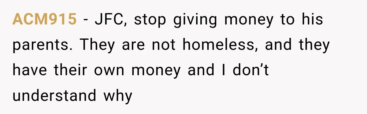 Woman Supports Her Husband’s Parents, Until She Realizes She’s Funding Their Retirement ACM915 − JFC, stop giving money to his parents. They are not homeless, and they have their own money and I don’t understand why