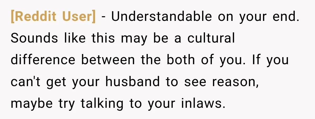 [Reddit User] − Understandable on your end. Sounds like this may be a cultural difference between the both of you. If you can't get your husband to see reason, maybe...