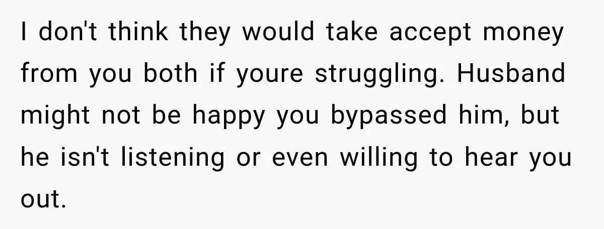 Woman Supports Her Husband’s Parents, Until She Realizes She’s Funding Their Retirement I don't think they would take accept money from you both if youre struggling. Husband might not be happy you bypassed him, but he isn't listening or even willing to...