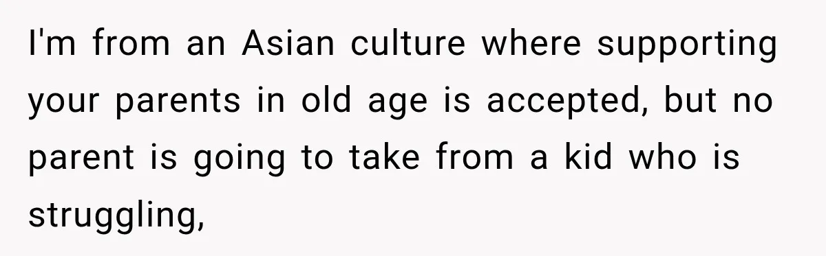 Woman Supports Her Husband’s Parents, Until She Realizes She’s Funding Their Retirement I'm from an Asian culture where supporting your parents in old age is accepted, but no parent is going to take from a kid who is struggling,