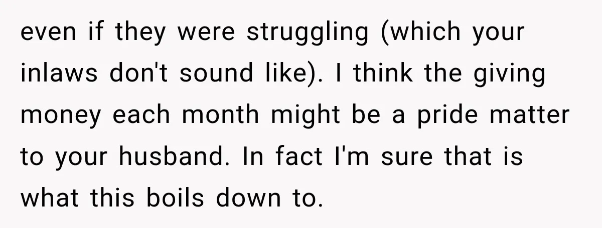 Woman Supports Her Husband’s Parents, Until She Realizes She’s Funding Their Retirement even if they were struggling (which your inlaws don't sound like). I think the giving money each month might be a pride matter to your husband. In fact I'm sure...