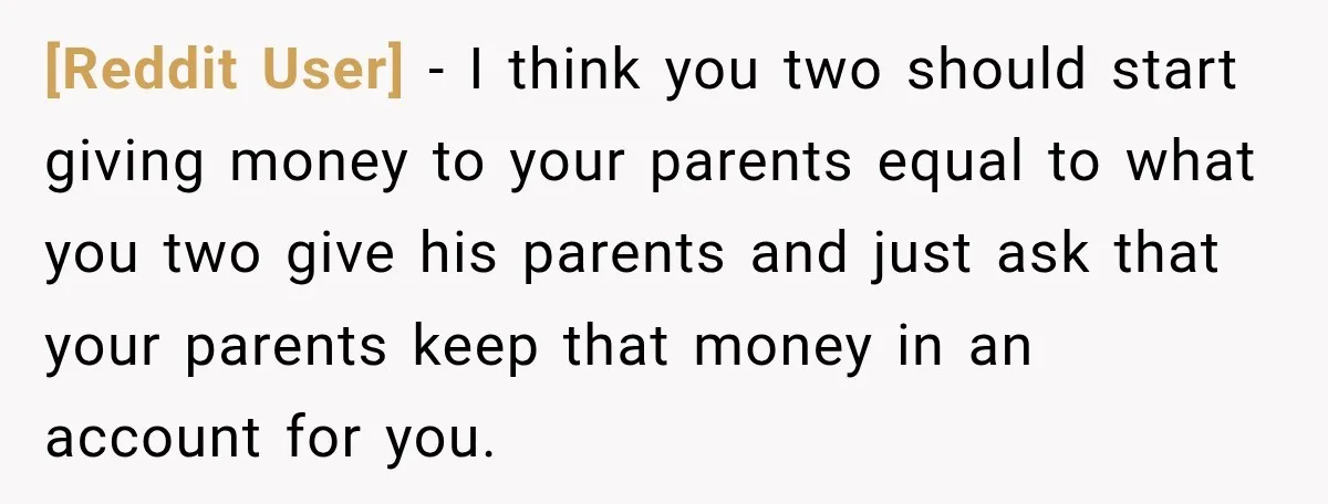 [Reddit User] − I think you two should start giving money to your parents equal to what you two give his parents and just ask that your parents keep that...