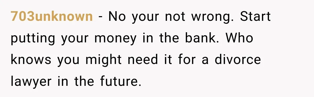 Woman Supports Her Husband’s Parents, Until She Realizes She’s Funding Their Retirement 703unknown − No your not wrong. Start putting your money in the bank. Who knows you might need it for a divorce lawyer in the future.
