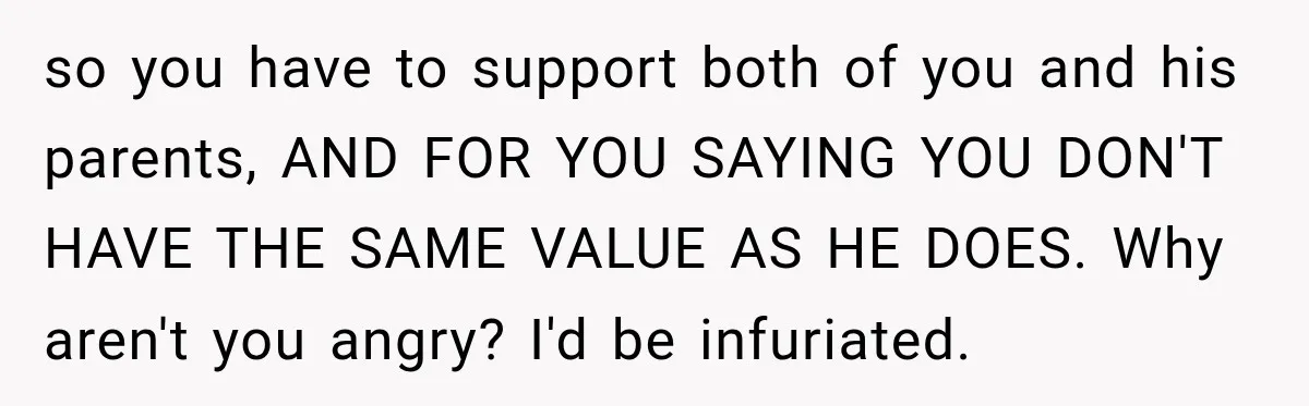Woman Supports Her Husband’s Parents, Until She Realizes She’s Funding Their Retirement so you have to support both of you and his parents, AND FOR YOU SAYING YOU DON'T HAVE THE SAME VALUE AS HE DOES. Why aren't you angry? I'd be...