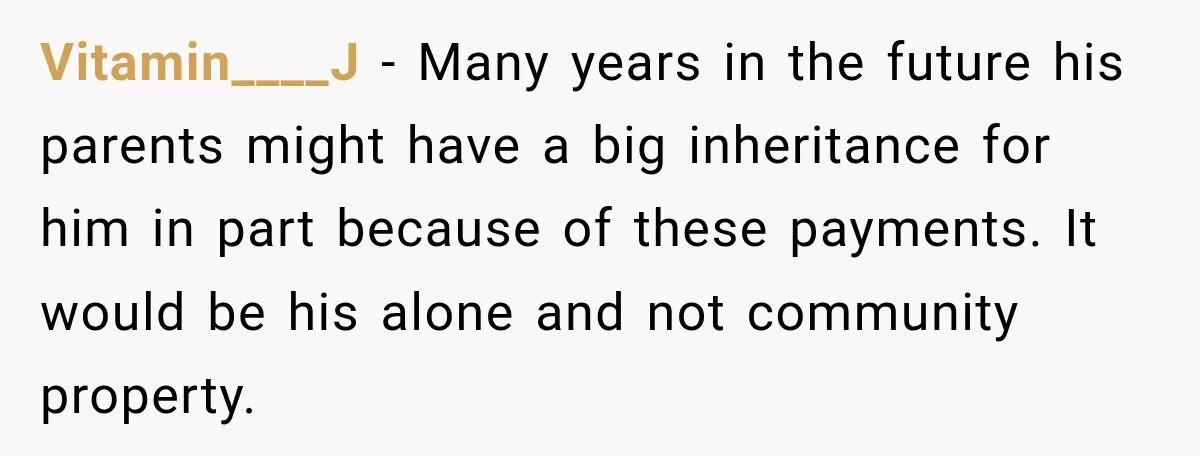 Woman Supports Her Husband’s Parents, Until She Realizes She’s Funding Their Retirement Vitamin____J − Many years in the future his parents might have a big inheritance for him in part because of these payments. It would be his alone and not community...