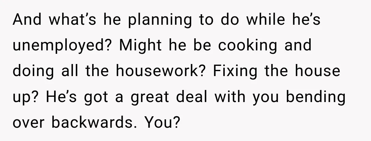 Woman Supports Her Husband’s Parents, Until She Realizes She’s Funding Their Retirement And what’s he planning to do while he’s unemployed? Might he be cooking and doing all the housework? Fixing the house up? He’s got a great deal with you bending...