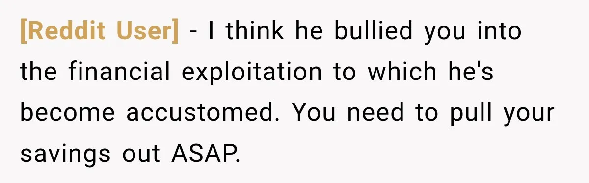 [Reddit User] − I think he bullied you into the financial exploitation to which he's become accustomed. You need to pull your savings out ASAP.