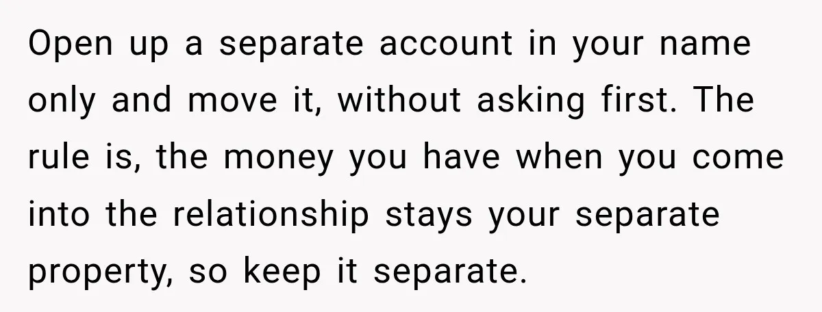 Woman Supports Her Husband’s Parents, Until She Realizes She’s Funding Their Retirement Open up a separate account in your name only and move it, without asking first. The rule is, the money you have when you come into the relationship stays your...
