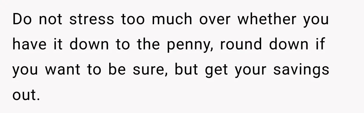 Woman Supports Her Husband’s Parents, Until She Realizes She’s Funding Their Retirement Do not stress too much over whether you have it down to the penny, round down if you want to be sure, but get your savings out.