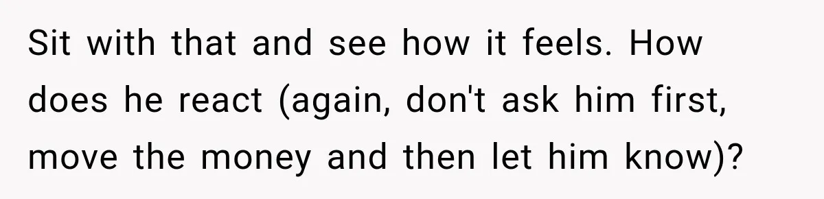 Woman Supports Her Husband’s Parents, Until She Realizes She’s Funding Their Retirement Sit with that and see how it feels. How does he react (again, don't ask him first, move the money and then let him know)?