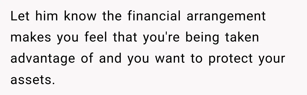 Woman Supports Her Husband’s Parents, Until She Realizes She’s Funding Their Retirement Let him know the financial arrangement makes you feel that you're being taken advantage of and you want to protect your assets.