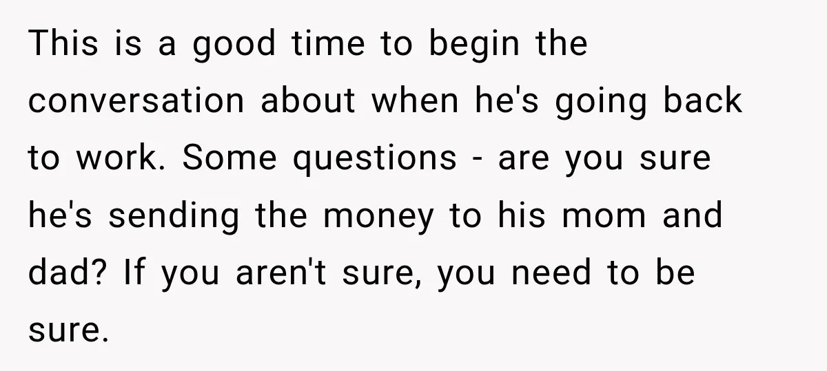 Woman Supports Her Husband’s Parents, Until She Realizes She’s Funding Their Retirement This is a good time to begin the conversation about when he's going back to work. Some questions - are you sure he's sending the money to his mom and...