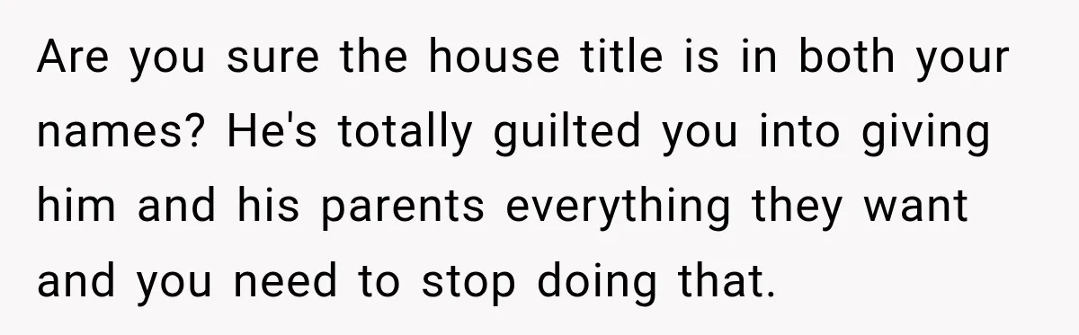 Woman Supports Her Husband’s Parents, Until She Realizes She’s Funding Their Retirement Are you sure the house title is in both your names? He's totally guilted you into giving him and his parents everything they want and you need to stop doing...