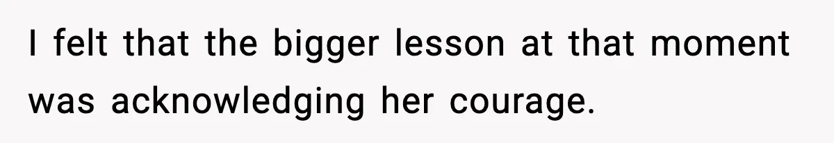 I felt that the bigger lesson at that moment was acknowledging her courage.
