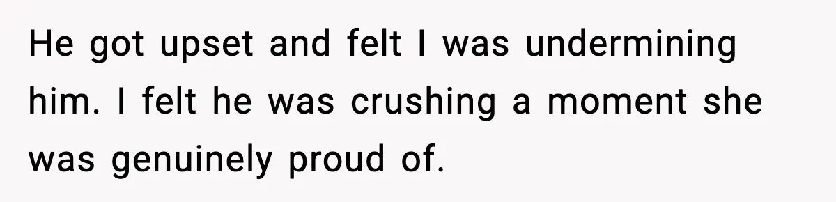 He got upset and felt I was undermining him. I felt he was crushing a moment she was genuinely proud of.