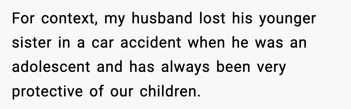For context, my husband lost his younger sister in a car accident when he was an adolescent and has always been very protective of our children.