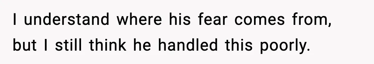 I understand where his fear comes from, but I still think he handled this poorly.