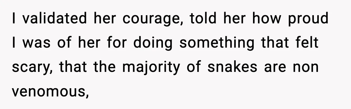 I validated her courage, told her how proud I was of her for doing something that felt scary, that the majority of snakes are non venomous,