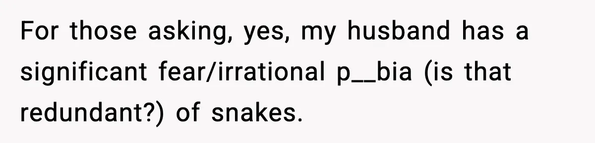 For those asking, yes, my husband has a significant fear/irrational p__bia (is that redundant?) of snakes.