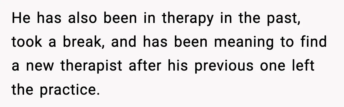 He has also been in therapy in the past, took a break, and has been meaning to find a new therapist after his previous one left the practice.