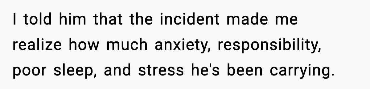 I told him that the incident made me realize how much anxiety, responsibility, poor sleep, and stress he's been carrying.