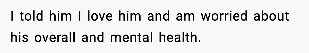 I told him I love him and am worried about his overall and mental health.