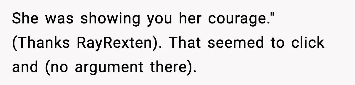 She was showing you her courage." (Thanks RayRexten). That seemed to click and (no argument there).