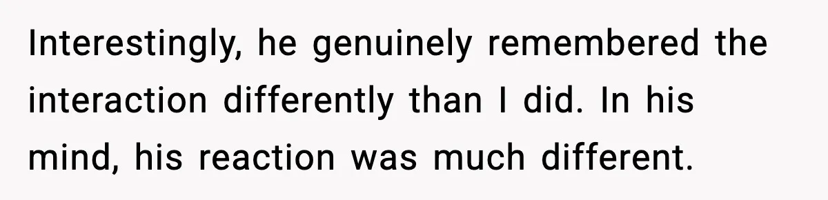 Interestingly, he genuinely remembered the interaction differently than I did. In his mind, his reaction was much different.